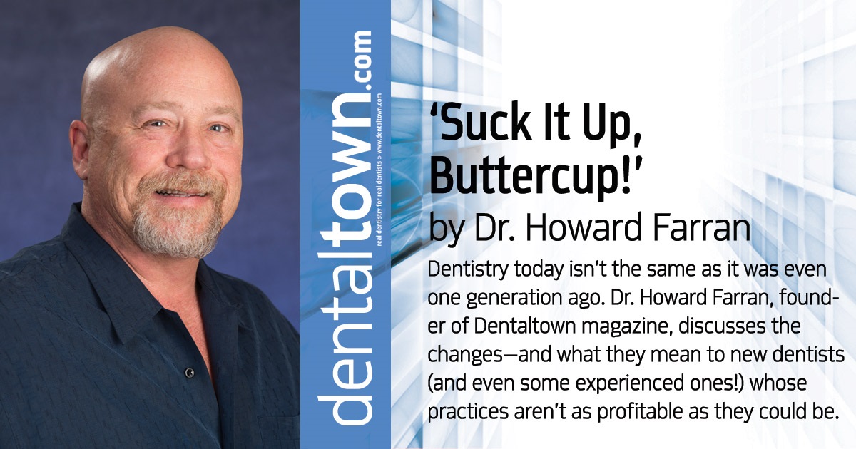 Howard Speaks: ‘Suck It Up, Buttercup!’ Dentistry today isn’t the same as it was even one generation ago. Dr. Howard Farran, founder of Dentaltown magazine, discusses the changes—and what they mean to new dentists (and even some experienced ones!) whose practices aren’t as profitable as they could be. 