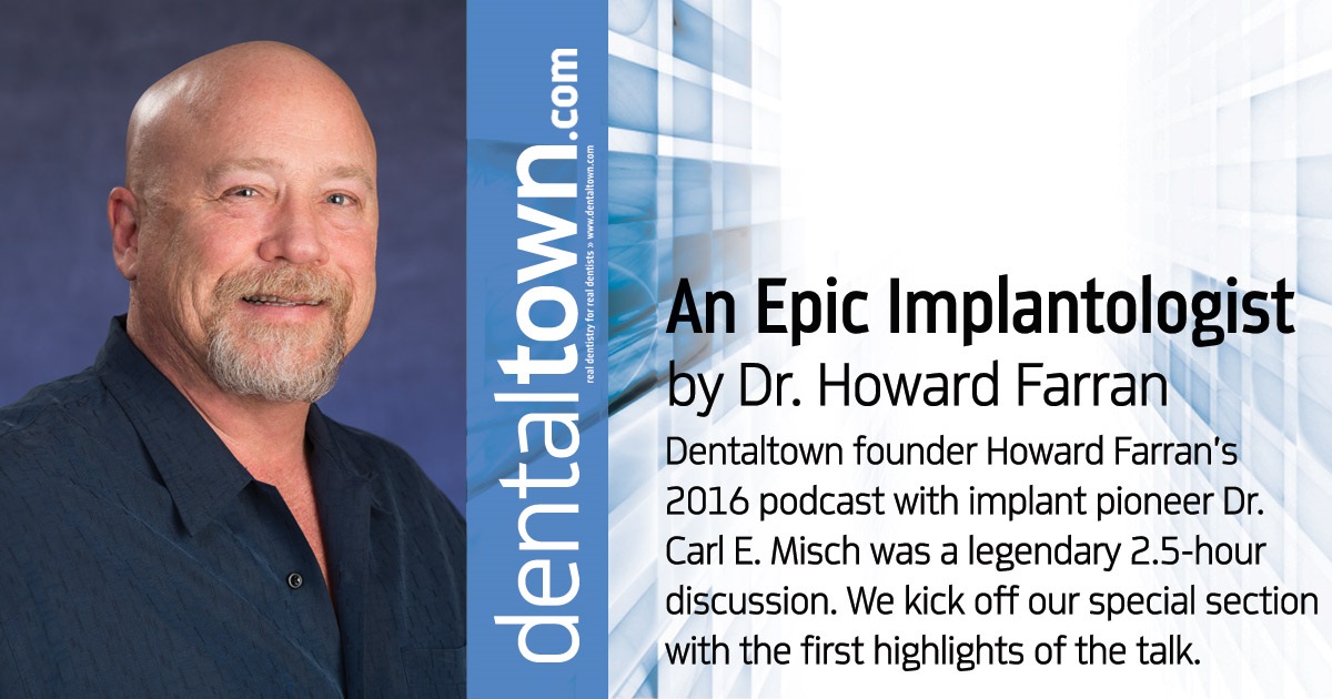 Howard Speaks: An Epic Implantologist Dentaltown founder Howard Farran’s 2016 podcast with implant pioneer Dr. Carl E. Misch was a legendary 2.5-hour discussion. We kick off our special section with the first highlights of the talk.