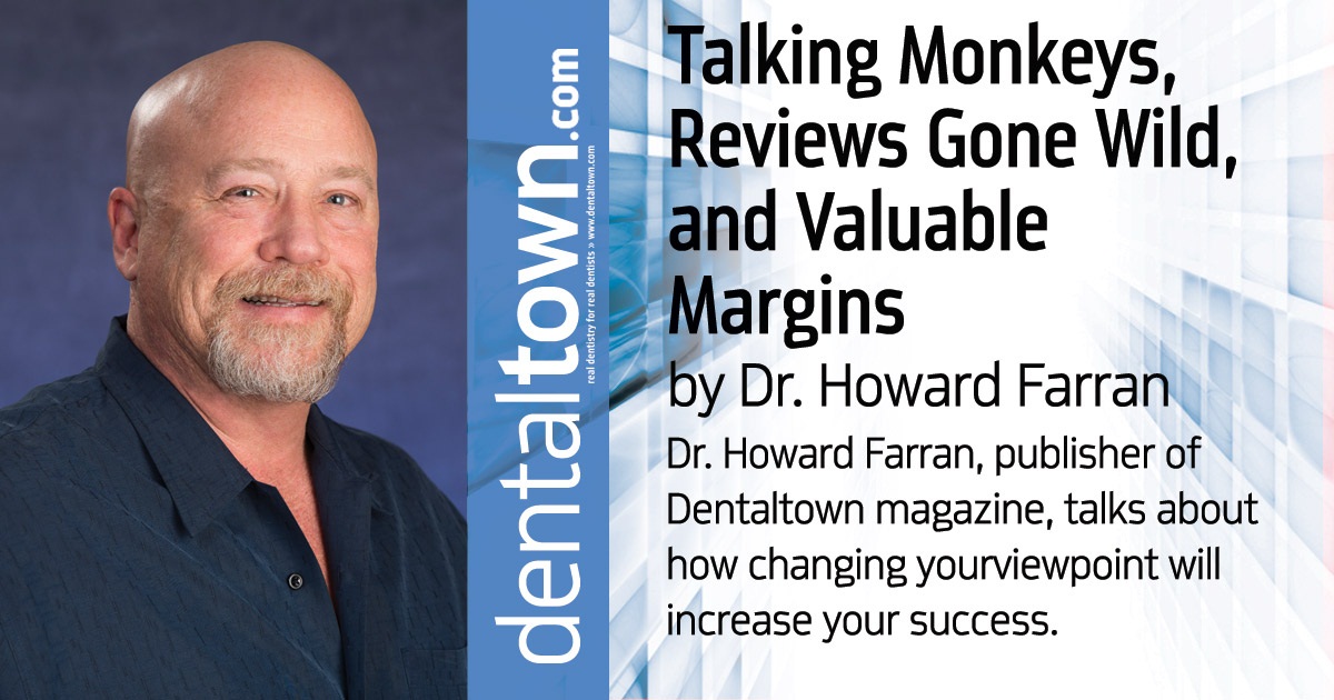 Howard Speaks: Talking Monkeys, Reviews Gone Wild, and Valuable Margins Dr. Howard Farran, publisher of Dentaltown magazine, talks about how changing your viewpoint will increase your success.
