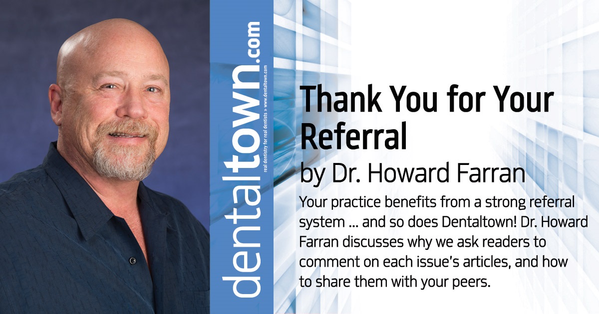 Howard Speaks: Thank You for Your Referral  Your practice benefits from a strong referral system ... and so does Dentaltown! Dr. Howard Farran discusses why we ask readers to comment on each issue’s articles, and how to share them with your peers
