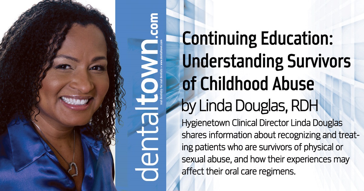 CE: Understanding Survivors  of Childhood Abuse Hygienetown Clinical Director Linda Douglas shares information about recognizing and treating patients who are survivors of physical or sexual abuse, and how their experiences may affect their oral care regimens.