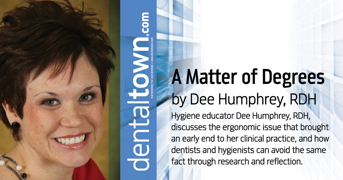 A Matter of Degrees Hygiene educator Dee Humphrey, RDH, discusses the ergonomic issue that brought an early end to her clinical practice, and how dentists and hygienists can avoid the same fact through research and reflection.