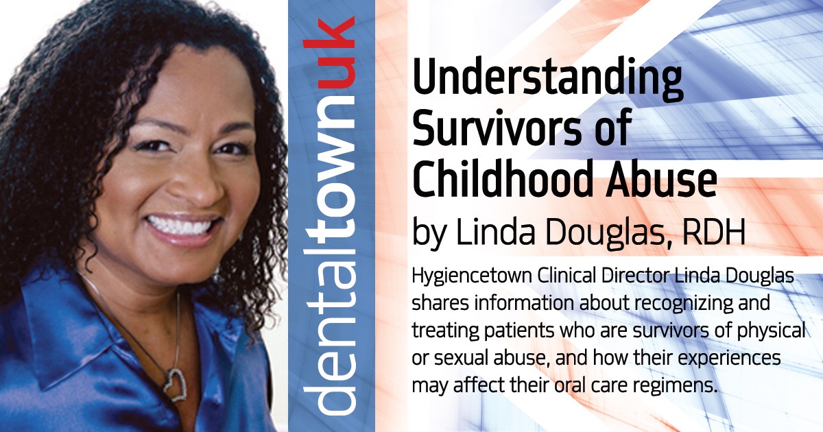  Understanding Survivors of Childhood Abuse Hygienetown Clinical Director Linda Douglas shares information about recognizing and treating patients who are survivors of physical or sexual abuse, and how their experiences may affect their oral care regimens.