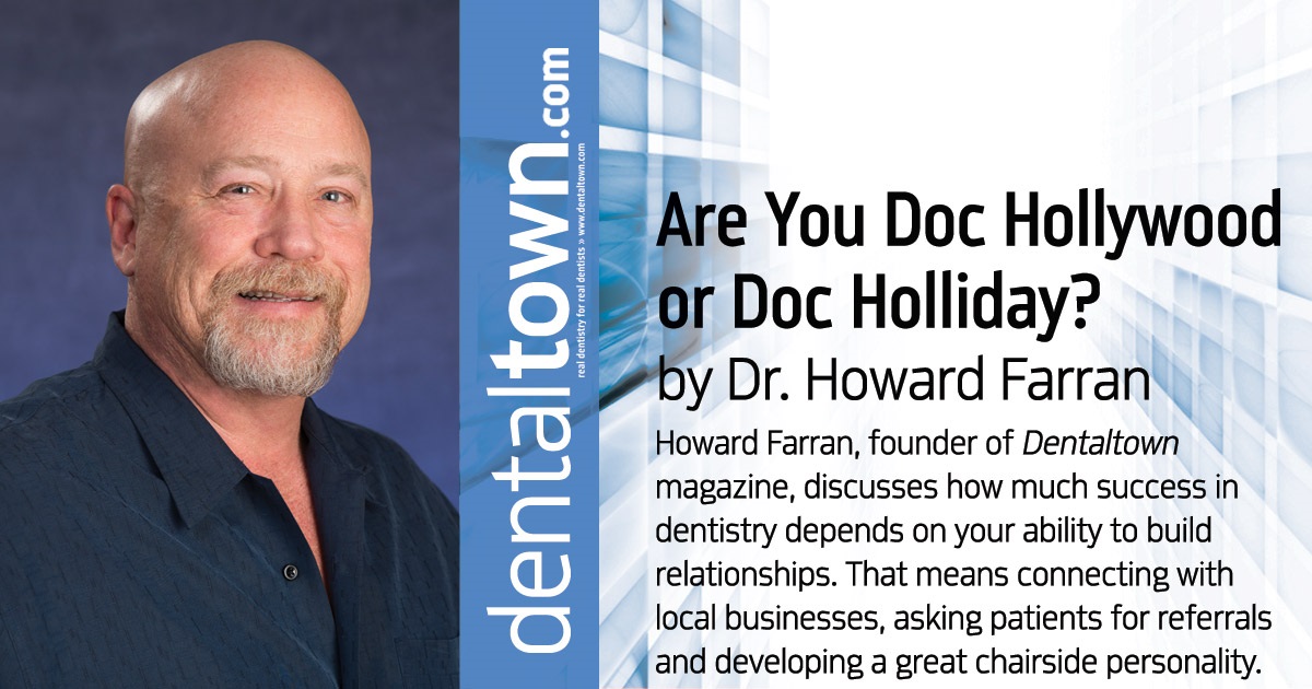 Howard Speaks: Are you Doc Hollywood or Doc Holliday? Howard Farran, founder of <em>Dentaltown</em> magazine, discusses how much success in dentistry depends on your ability to build relationships. That means connecting with local businesses, asking patients for referrals and developing a great chairside personality.