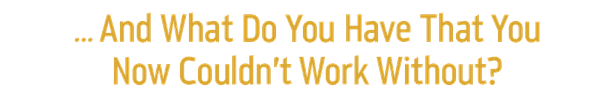 ... And What Do You Have That You
Now Couldn’t Work Without?